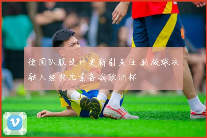 德国队服设计更新引关注 新版球衣融入经典元素备战欧洲杯