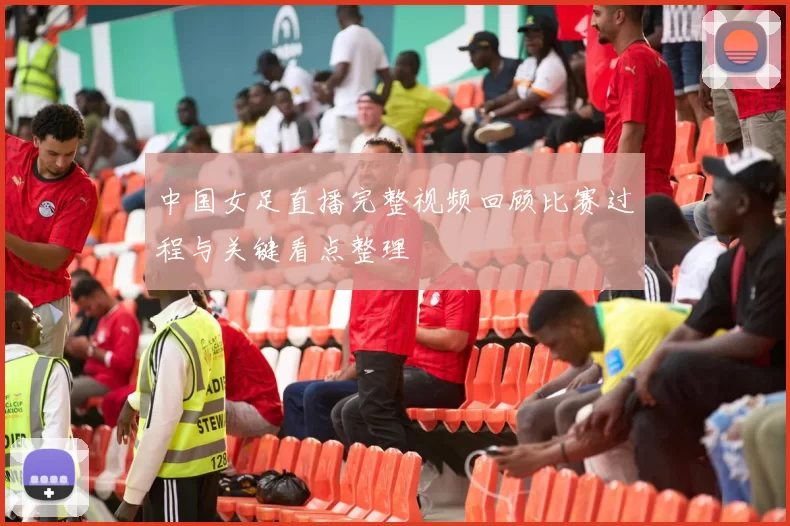 中国女足直播完整视频回顾比赛过程与关键看点整理