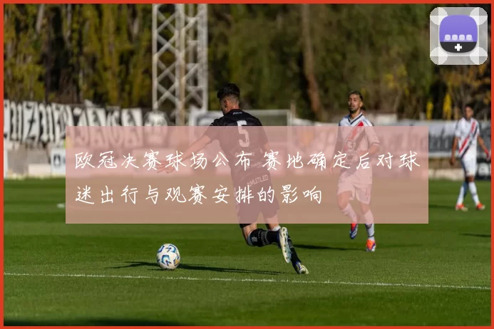 欧冠决赛球场公布 赛地确定后对球迷出行与观赛安排的影响