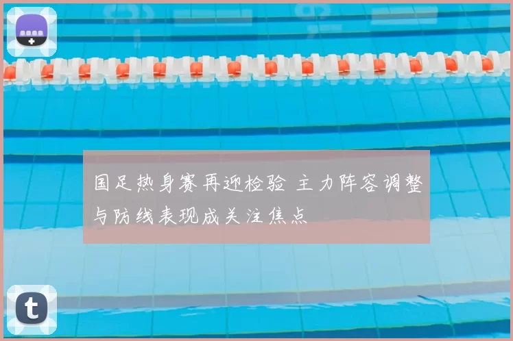 国足热身赛再迎检验 主力阵容调整与防线表现成关注焦点