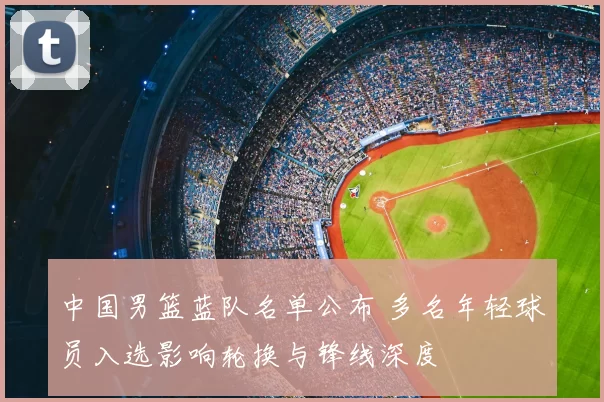 中国男篮蓝队名单公布 多名年轻球员入选影响轮换与锋线深度