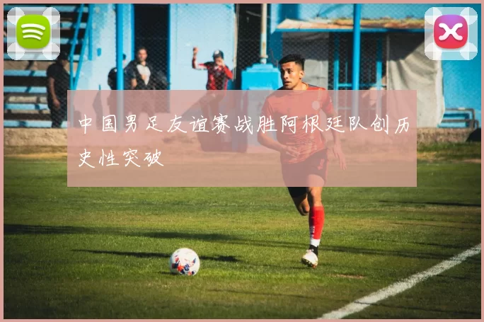 中国男足友谊赛战胜阿根廷队创历史性突破