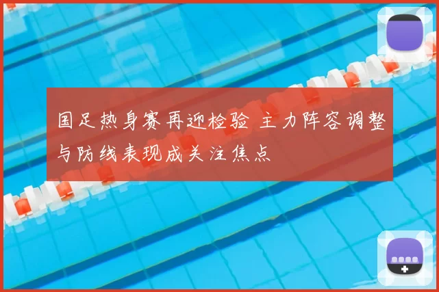 国足热身赛再迎检验 主力阵容调整与防线表现成关注焦点
