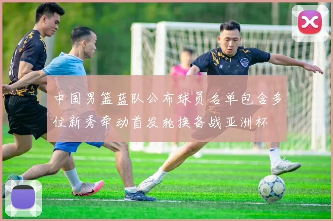 中国男篮蓝队公布球员名单包含多位新秀牵动首发轮换备战亚洲杯