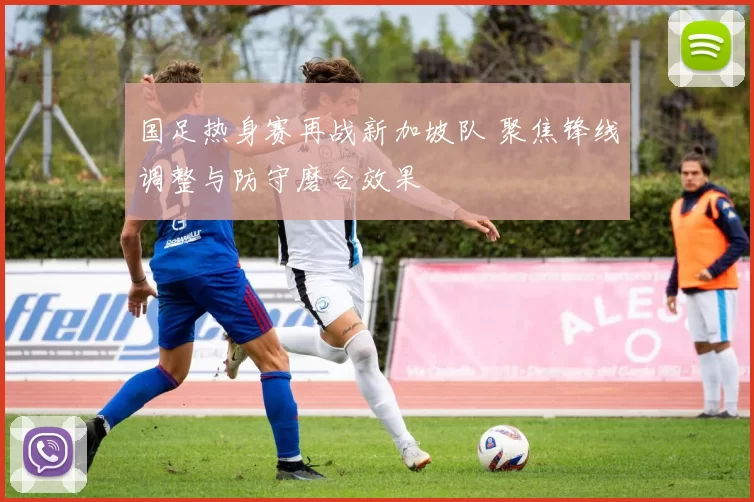 国足热身赛再战新加坡队 聚焦锋线调整与防守磨合效果