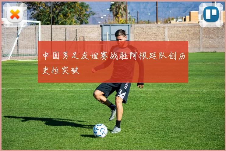 中国男足友谊赛战胜阿根廷队创历史性突破