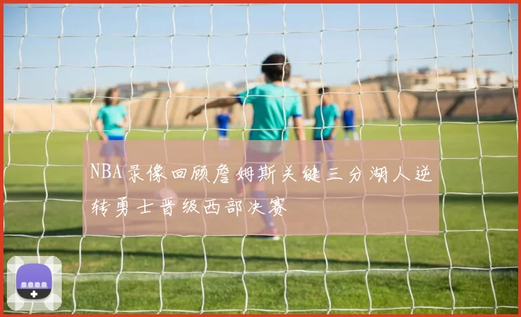 NBA录像回顾詹姆斯关键三分湖人逆转勇士晋级西部决赛