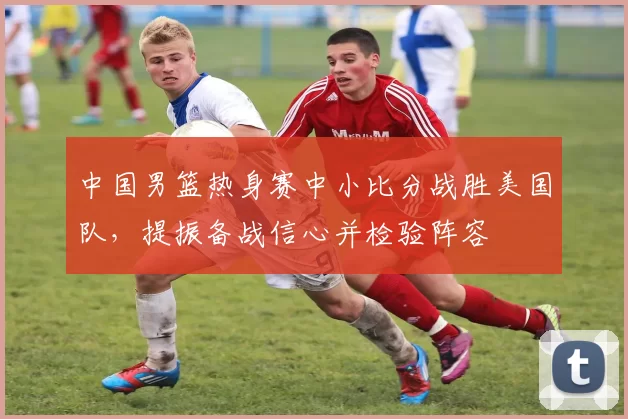 中国男篮热身赛中小比分战胜美国队，提振备战信心并检验阵容