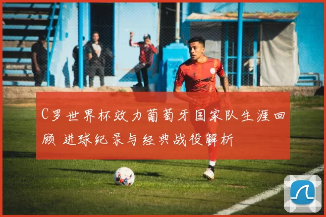 C罗世界杯效力葡萄牙国家队生涯回顾 进球纪录与经典战役解析