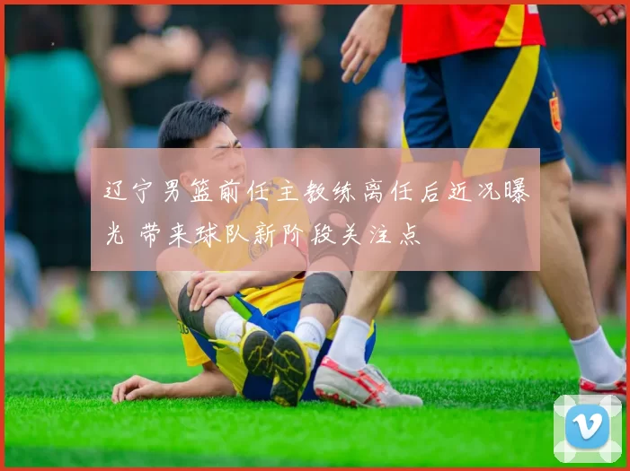 辽宁男篮前任主教练离任后近况曝光 带来球队新阶段关注点