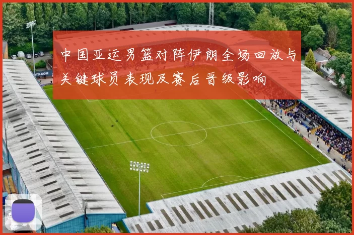 中国亚运男篮对阵伊朗全场回放与关键球员表现及赛后晋级影响