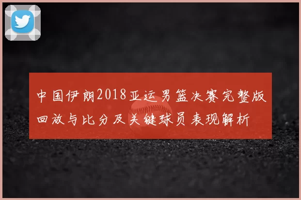 中国伊朗2018亚运男篮决赛完整版回放与比分及关键球员表现解析