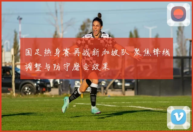 国足热身赛再战新加坡队 聚焦锋线调整与防守磨合效果