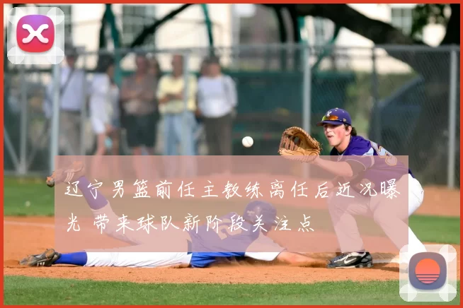 辽宁男篮前任主教练离任后近况曝光 带来球队新阶段关注点