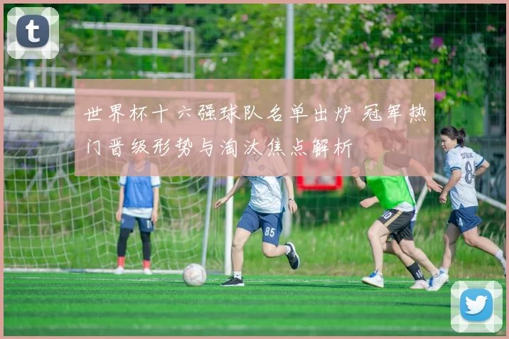 世界杯十六强球队名单出炉 冠军热门晋级形势与淘汰焦点解析