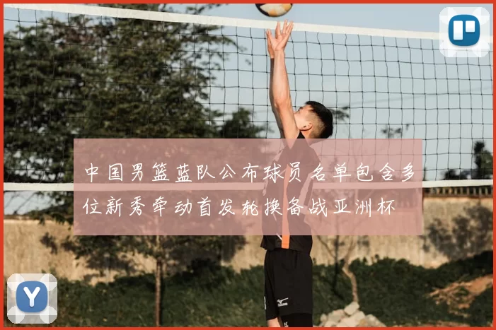 中国男篮蓝队公布球员名单包含多位新秀牵动首发轮换备战亚洲杯