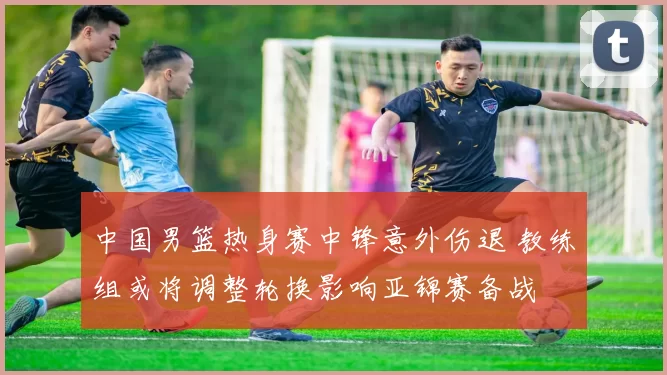 中国男篮热身赛中锋意外伤退 教练组或将调整轮换影响亚锦赛备战