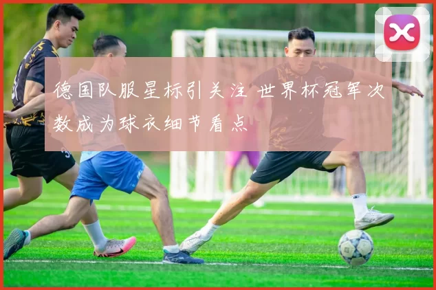 德国队服星标引关注 世界杯冠军次数成为球衣细节看点