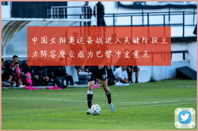 中国女排奥运备战进入关键阶段主力阵容磨合成为巴黎冲金重点