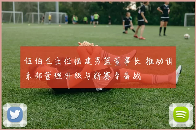 伍伯兰出任福建男篮董事长 推动俱乐部管理升级与新赛季备战