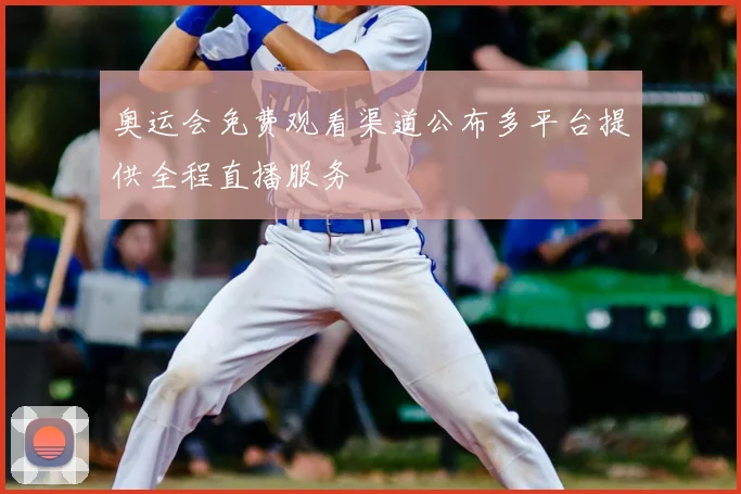 奥运会免费观看渠道公布多平台提供全程直播服务