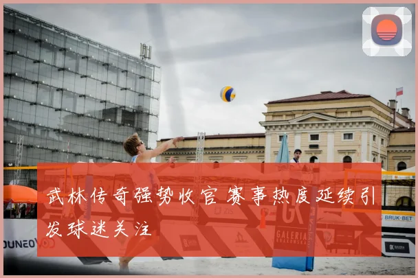 武林传奇强势收官 赛事热度延续引发球迷关注