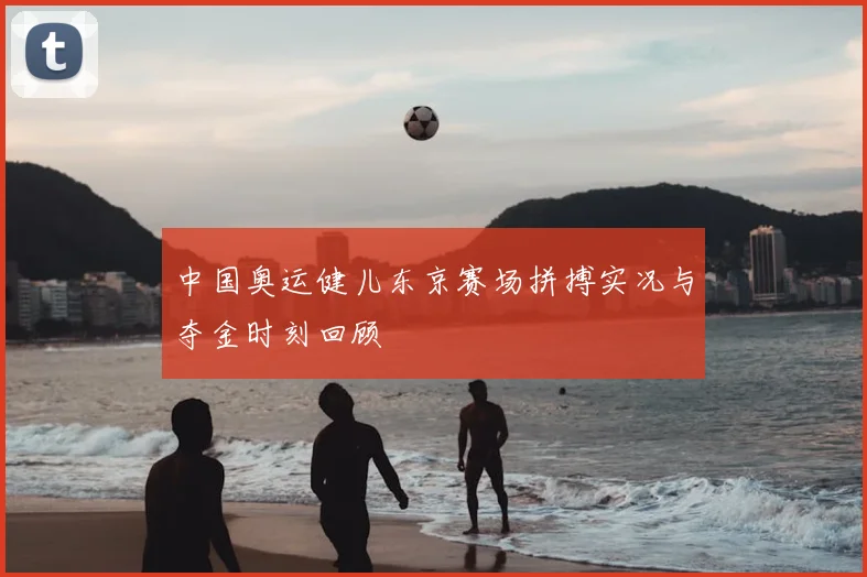 中国奥运健儿东京赛场拼搏实况与夺金时刻回顾