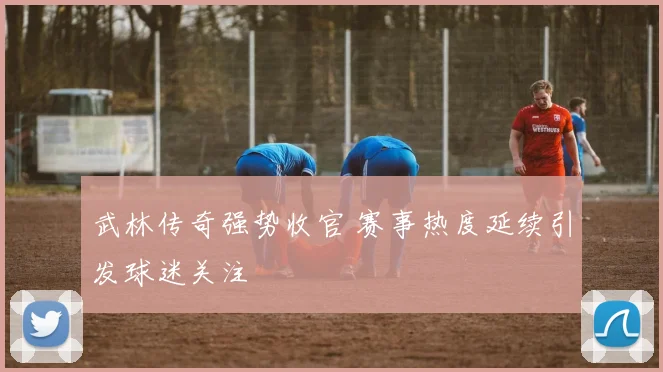 武林传奇强势收官 赛事热度延续引发球迷关注
