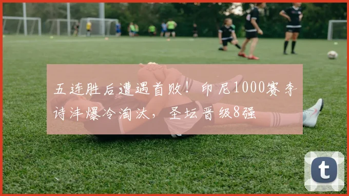 五连胜后遭遇首败!印尼1000赛李诗沣爆冷淘汰,圣坛晋级8强