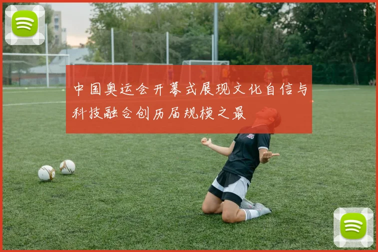 中国奥运会开幕式展现文化自信与科技融合创历届规模之最