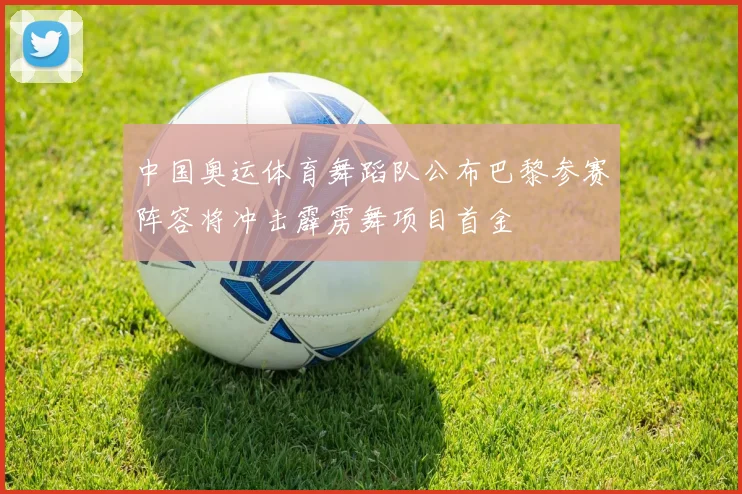 中国奥运体育舞蹈队公布巴黎参赛阵容将冲击霹雳舞项目首金