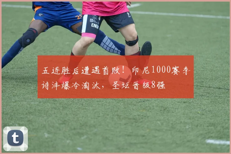 五连胜后遭遇首败!印尼1000赛李诗沣爆冷淘汰,圣坛晋级8强